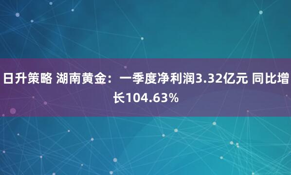 日升策略 湖南黄金：一季度净利润3.32亿元 同比增长104.63%
