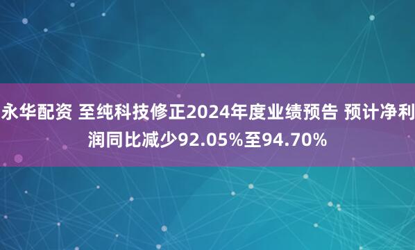 永华配资 至纯科技修正2024年度业绩预告 预计净利润同比减少92.05%至94.70%