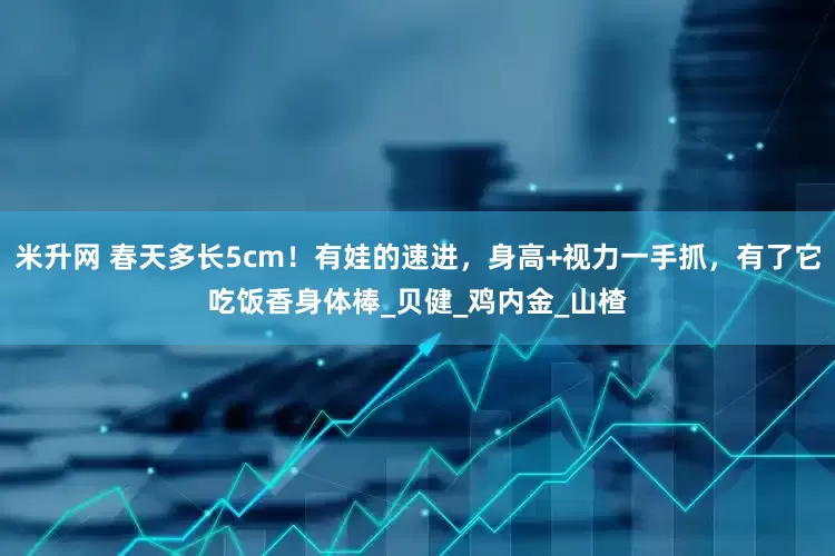 米升网 春天多长5cm！有娃的速进，身高+视力一手抓，有了它吃饭香身体棒_贝健_鸡内金_山楂