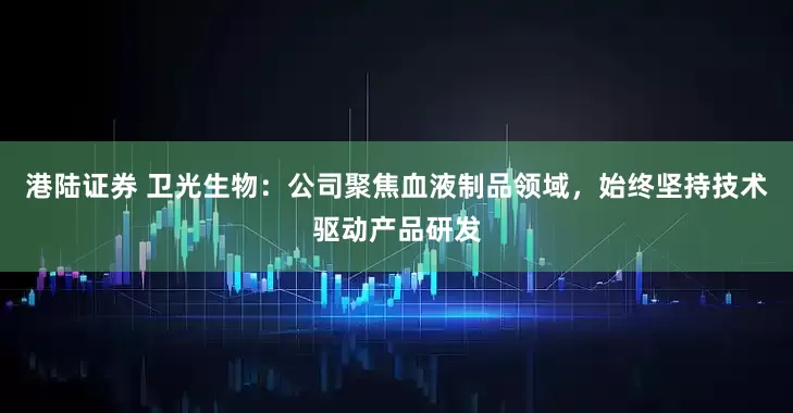 港陆证券 卫光生物：公司聚焦血液制品领域，始终坚持技术驱动产品研发