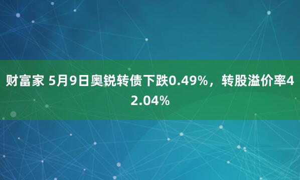 财富家 5月9日奥锐转债下跌0.49%，转股溢价率42.04%