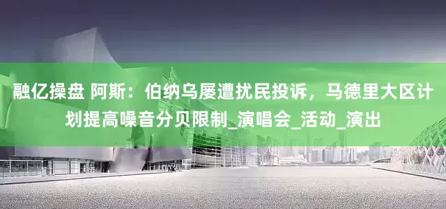 融亿操盘 阿斯：伯纳乌屡遭扰民投诉，马德里大区计划提高噪音分贝限制_演唱会_活动_演出