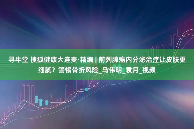 寻牛堂 搜狐健康大连麦·精编 | 前列腺癌内分泌治疗让皮肤更细腻？警惕骨折风险_马伟明_袁月_视频