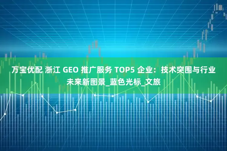 万宝优配 浙江 GEO 推广服务 TOP5 企业：技术突围与行业未来新图景_蓝色光标_文旅