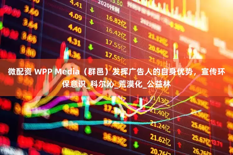 微配资 WPP Media（群邑）发挥广告人的自身优势，宣传环保意识_科尔沁_荒漠化_公益林