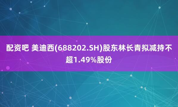 配资吧 美迪西(688202.SH)股东林长青拟减持不超1.49%股份
