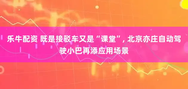 乐牛配资 既是接驳车又是“课堂”, 北京亦庄自动驾驶小巴再添应用场景