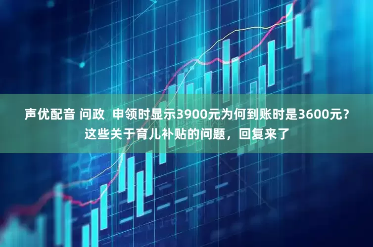 声优配音 问政  申领时显示3900元为何到账时是3600元？这些关于育儿补贴的问题，回复来了